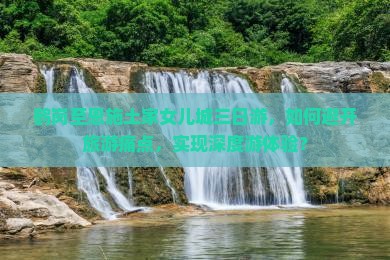 鹤岗至恩施土家女儿城三日游，如何避开旅游痛点，实现深度游体验？