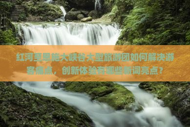 红河至恩施大峡谷大型旅游团如何解决游客痛点，创新体验有哪些新词亮点？