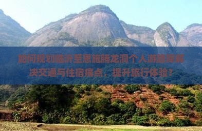 如何规划临沂至恩施腾龙洞个人游路犀解决交通与住宿痛点，提升旅行体验？