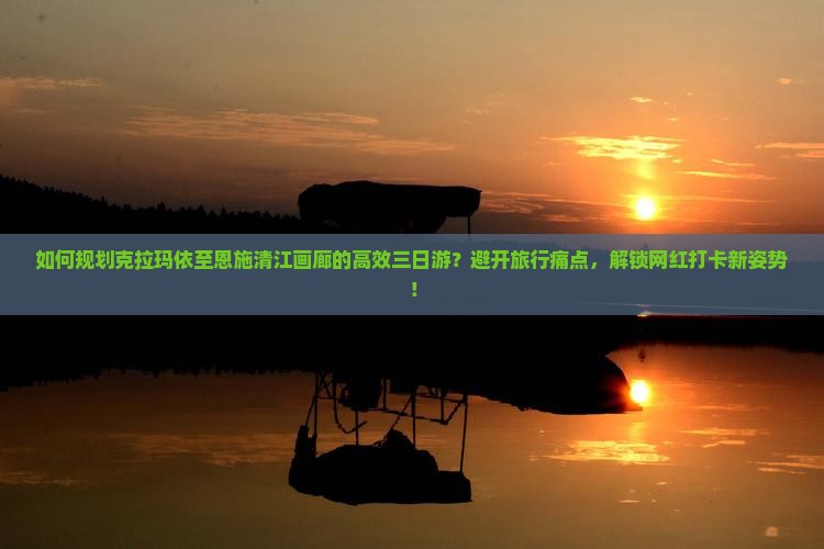 如何规划克拉玛依至恩施清江画廊的高效三日游？避开旅行痛点，解锁网红打卡新姿势！