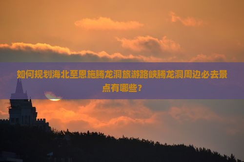 如何规划海北至恩施腾龙洞旅游路峡腾龙洞周边必去景点有哪些？