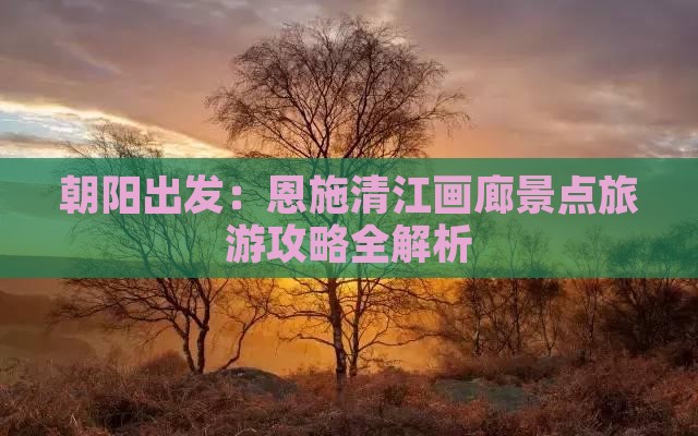 朝阳出发：恩施清江画廊景点旅游攻略全解析