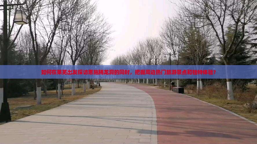 如何在莱芜出发探访恩施腾龙洞的同时，把握周边热门旅游景点和独特体验？