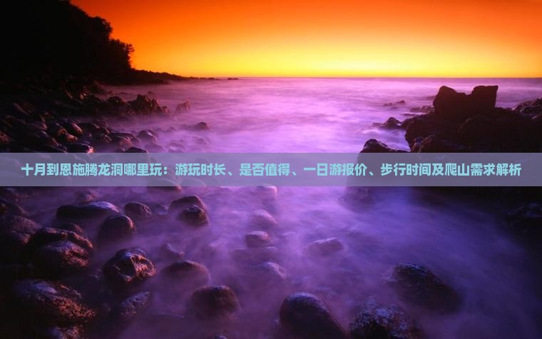十月到恩施腾龙洞哪里玩：游玩时长、是否值得、一日游报价、步行时间及爬山需求解析