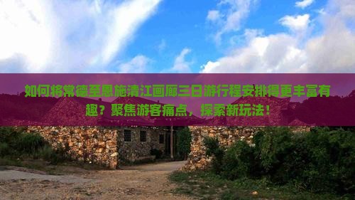 如何将常德至恩施清江画廊三日游行程安排得更丰富有趣？聚焦游客痛点，探索新玩法！