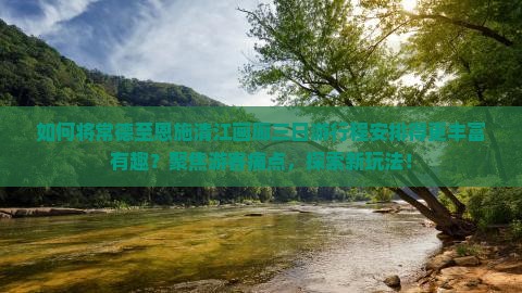 如何将常德至恩施清江画廊三日游行程安排得更丰富有趣？聚焦游客痛点，探索新玩法！