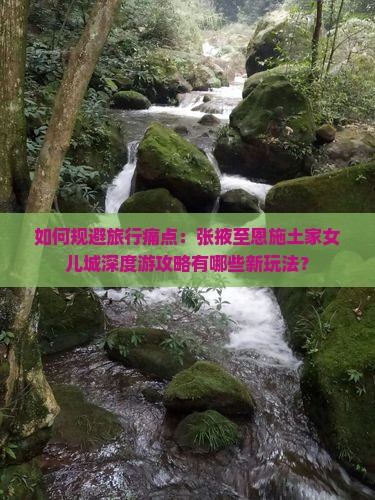 如何规避旅行痛点：张掖至恩施土家女儿城深度游攻略有哪些新玩法？