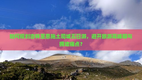 如何规划吉林至恩施土司城五日游，避开旅游高峰期与拥堵痛点？