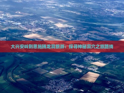 大兴安岭到恩施腾龙洞旅游：探寻神秘洞穴之旅路线
