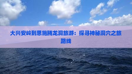 大兴安岭到恩施腾龙洞旅游：探寻神秘洞穴之旅路线