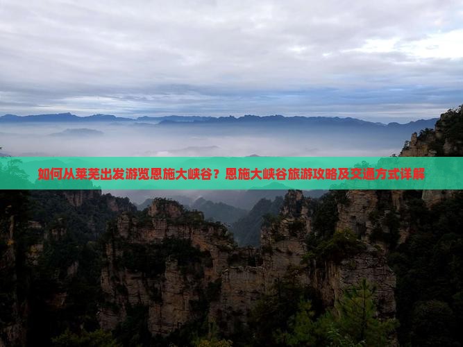 如何从莱芜出发游览恩施大峡谷？恩施大峡谷旅游攻略及交通方式详解