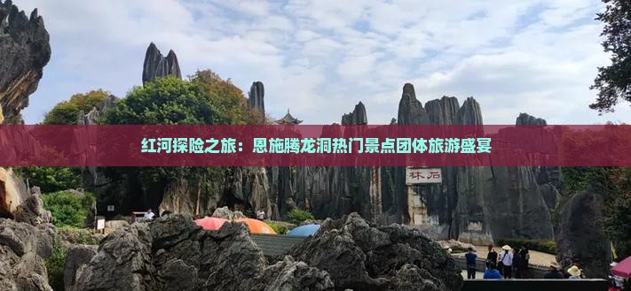 红河探险之旅：恩施腾龙洞热门景点团体旅游盛宴
