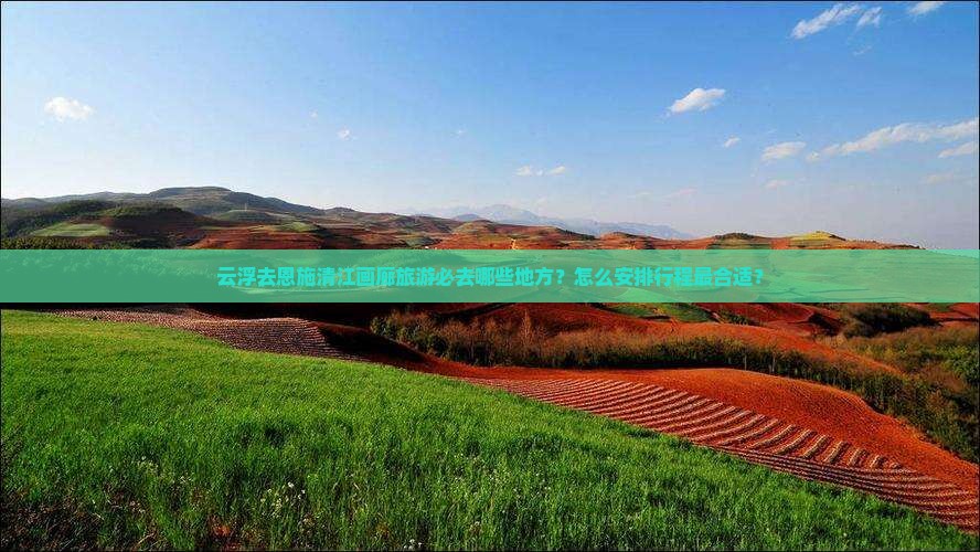 云浮去恩施清江画廊旅游必去哪些地方？怎么安排行程最合适？