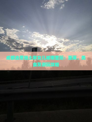 成都去恩施土家女儿城哪里玩：距离、美食及游玩攻略