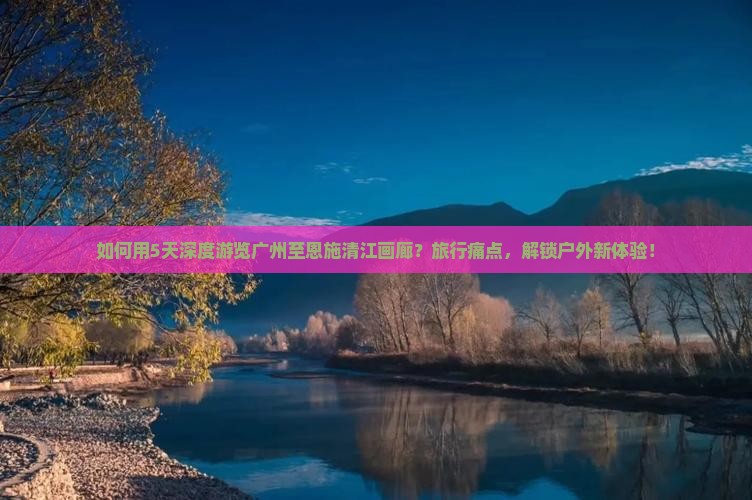 如何用5天深度游览广州至恩施清江画廊？旅行痛点，解锁户外新体验！