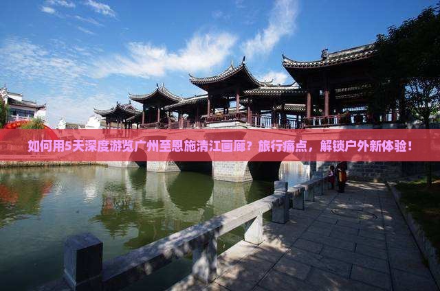 如何用5天深度游览广州至恩施清江画廊？旅行痛点，解锁户外新体验！