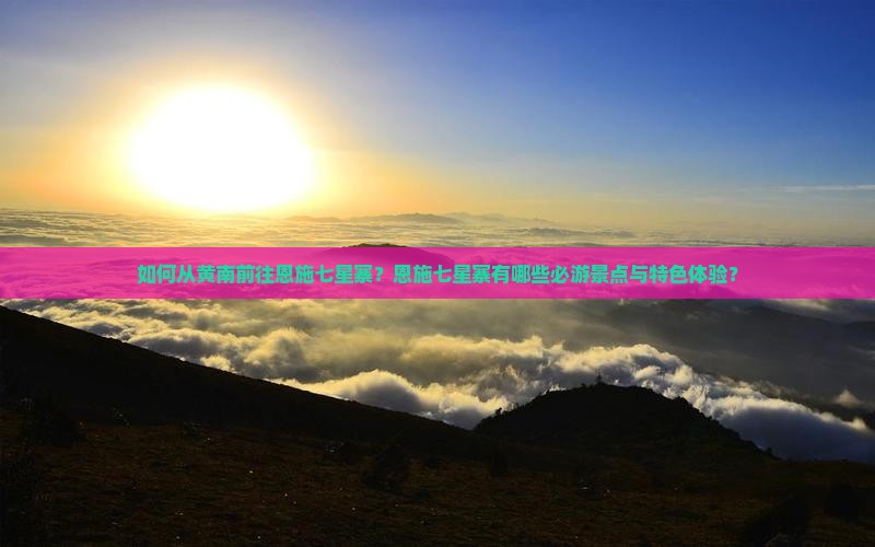 如何从黄南前往恩施七星寨？恩施七星寨有哪些必游景点与特色体验？