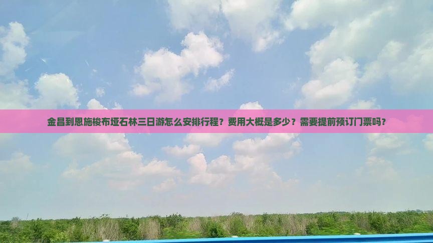 金昌到恩施梭布垭石林三日游怎么安排行程？费用大概是多少？需要提前预订门票吗？