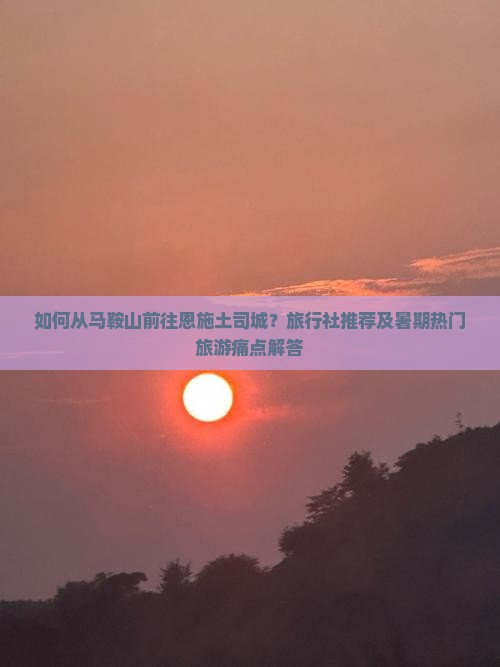 如何从马鞍山前往恩施土司城？旅行社推荐及暑期热门旅游痛点解答