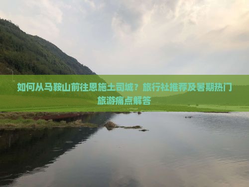如何从马鞍山前往恩施土司城？旅行社推荐及暑期热门旅游痛点解答
