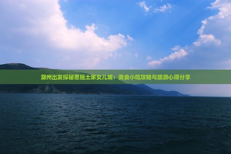 滁州出发探秘恩施土家女儿城：美食小吃攻略与旅游心得分享
