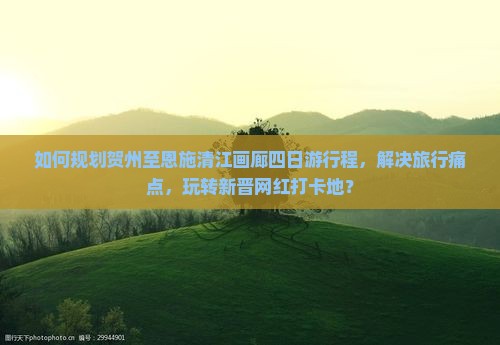 如何规划贺州至恩施清江画廊四日游行程，解决旅行痛点，玩转新晋网红打卡地？