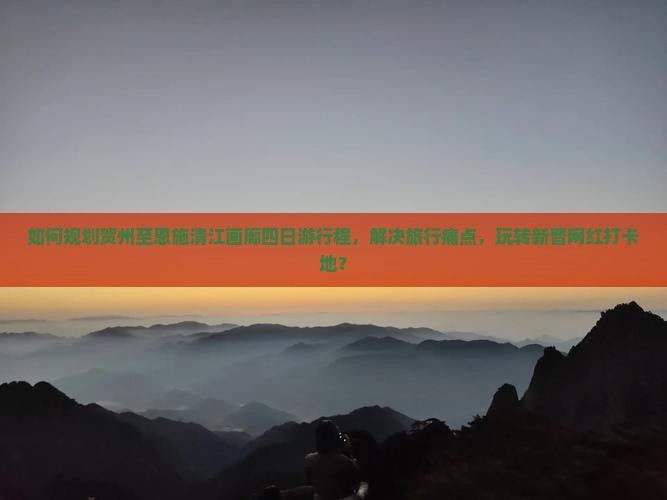 如何规划贺州至恩施清江画廊四日游行程，解决旅行痛点，玩转新晋网红打卡地？