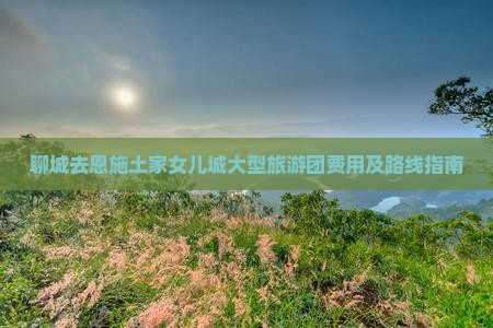 聊城去恩施土家女儿城大型旅游团费用及路线指南