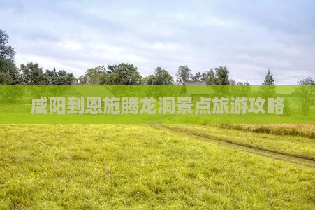 咸阳到恩施腾龙洞景点旅游攻略