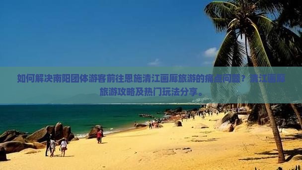如何解决南阳团体游客前往恩施清江画廊旅游的痛点问题？清江画廊旅游攻略及热门玩法分享。