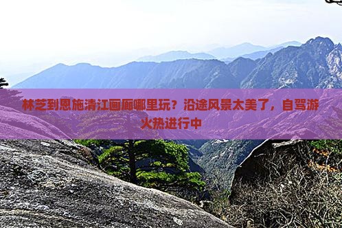 林芝到恩施清江画廊哪里玩？沿途风景太美了，自驾游火热进行中