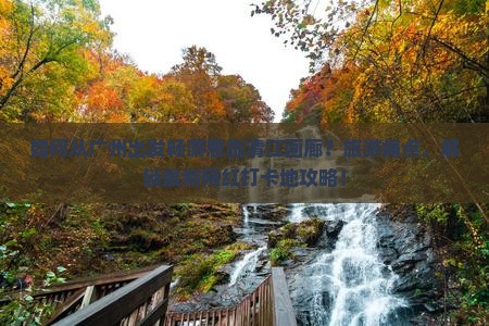 如何从广州出发畅游恩施清江画廊？旅游痛点，解锁最新网红打卡地攻略！