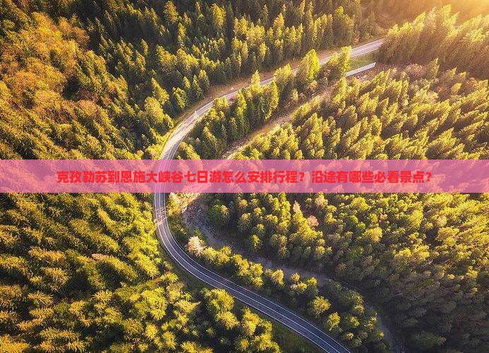 克孜勒苏到恩施大峡谷七日游怎么安排行程？沿途有哪些必看景点？