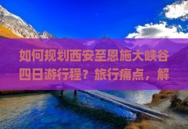 如何规划西安至恩施大峡谷四日游行程？旅行痛点，解锁网红打卡新体验！