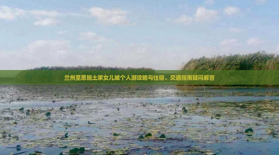 兰州至恩施土家女儿城个人游攻略与住宿、交通指南疑问解答