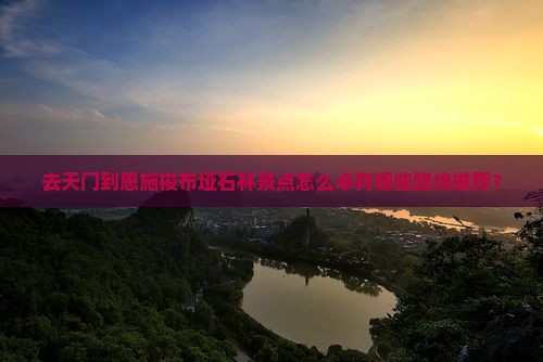 去天门到恩施梭布垭石林景点怎么卓有哪些路线推荐？