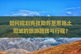 如何规划克孜勒苏至恩施土司城的旅游路线与行程？