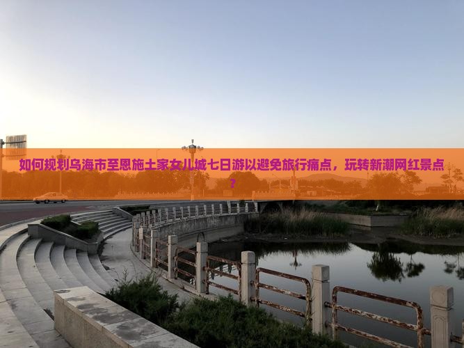 如何规划乌海市至恩施土家女儿城七日游以避免旅行痛点，玩转新潮网红景点？