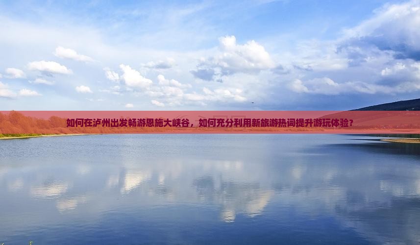 如何在泸州出发畅游恩施大峡谷，如何充分利用新旅游热词提升游玩体验？
