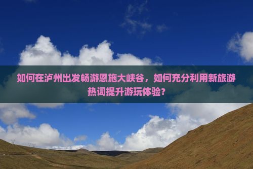 如何在泸州出发畅游恩施大峡谷，如何充分利用新旅游热词提升游玩体验？