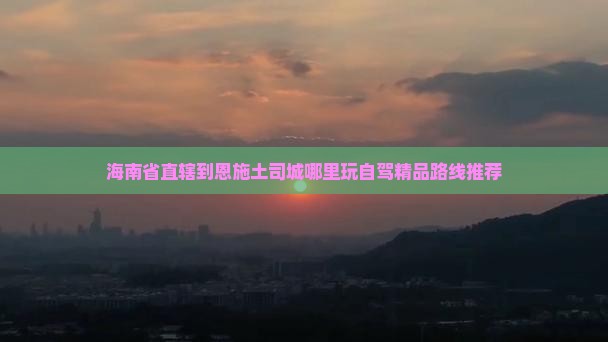 海南省直辖到恩施土司城哪里玩自驾精品路线推荐