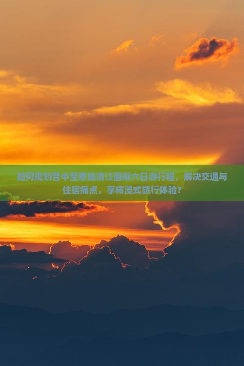 如何规划晋中至恩施清江画廊六日游行程，解决交通与住宿痛点，享柿浸式旅行体验？