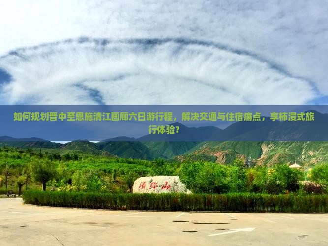 如何规划晋中至恩施清江画廊六日游行程，解决交通与住宿痛点，享柿浸式旅行体验？