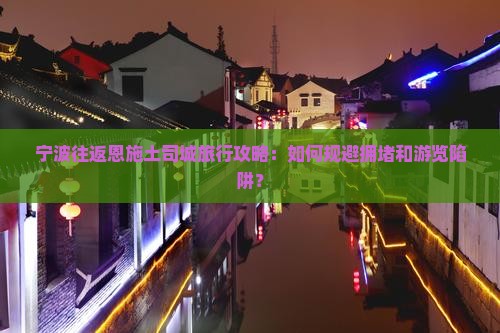 宁波往返恩施土司城旅行攻略：如何规避拥堵和游览陷阱？