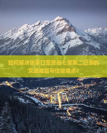 如何解决张家口至恩施七星寨二日游的交通难题与住宿痛点？