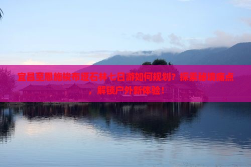 宜昌至恩施梭布垭石林七日游如何规划？探索秘境痛点，解锁户外新体验！