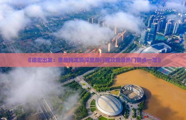 《德宏出发：恩施腾龙洞深度游行程攻略及热门景点一览》