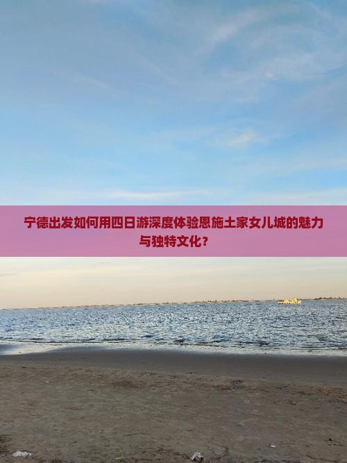 宁德出发如何用四日游深度体验恩施土家女儿城的魅力与独特文化？
