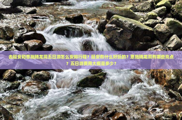 去延安和恩施腾龙洞五日游怎么安排行程？延安有什么好玩的？恩施腾龙洞有哪些亮点？五日游费用大概是多少？