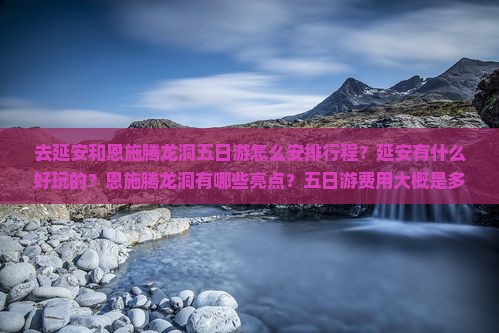去延安和恩施腾龙洞五日游怎么安排行程？延安有什么好玩的？恩施腾龙洞有哪些亮点？五日游费用大概是多少？